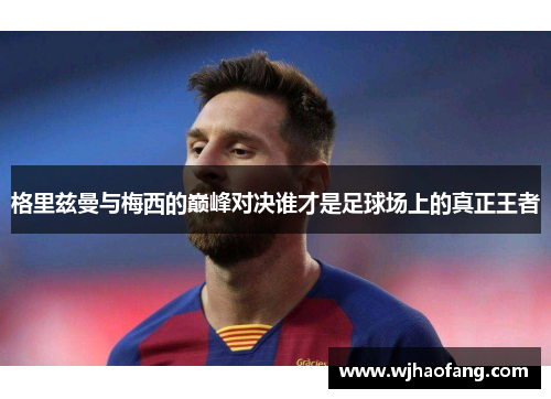 格里兹曼与梅西的巅峰对决谁才是足球场上的真正王者